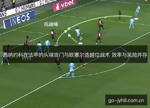 西纳约科在法甲的头球攻门与欧塞尔造越位战术 效率与风险并存
